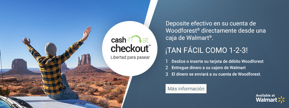 Cash in at checkout. Freedom to Wander. Deposite efectivo en su cuenta de Woodforest directamente desde una caja de Walmart. Tan facil como 1-2-3! 1. Deslice o inserte su tarjeta de debito Woodforest. 2. Entregue dinero a su cajero de Walmart. 3. El dinero se enviara a su cuenta de Woodforest. Available at Walmart. Click aqui para mas informacion.