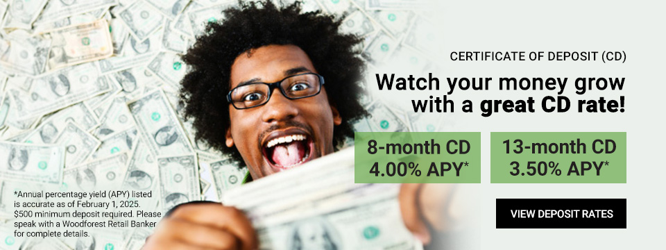 Certificate of Deposit (CD) Watch your money grow with a great CD rate! 8-month CD 4.00% APY*. 13-month CD 3.50% APY*. Click here to view deposit rates. *Annual percentage yield (APY) listed is accurate as of February 1, 2025. $500 minimum deposit required. Please speak with a Woodforest Retail Banker for complete details.