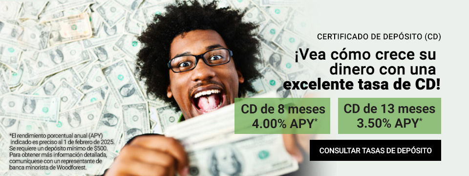 Certificado de Deposito (CD) Vea como crece su dinero con una excelente tasa de CD! CD de 8 meses 4.00% APY*. CD de 13 meses 3.50% APY*. Click aqui para consultar tasas de deposito. *El rendimiento porcentual anual (APY) indicado es preciso al 1 de febrero de 2025. Se requiere un deposito minimo de $500. Para obtener mas informacion detallada, comuniquese con un representante de banca minorista de Woodforest.